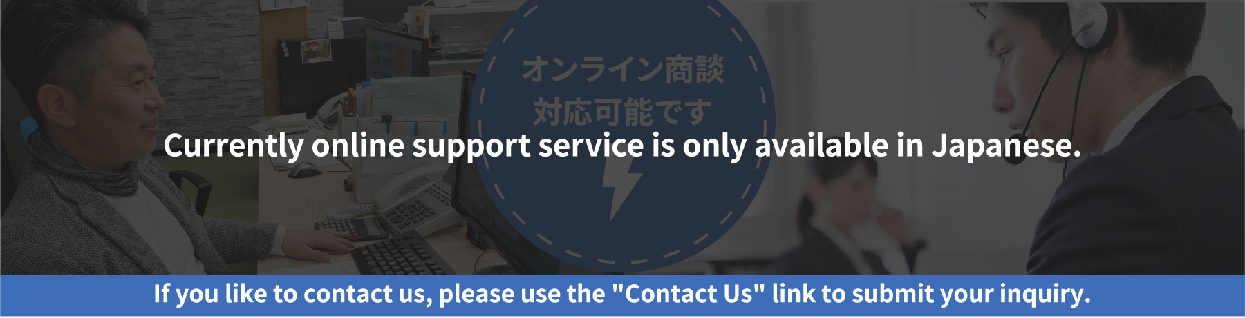 Currently online support service is only avaliable in Japanese. If you like to contact us, please use the 